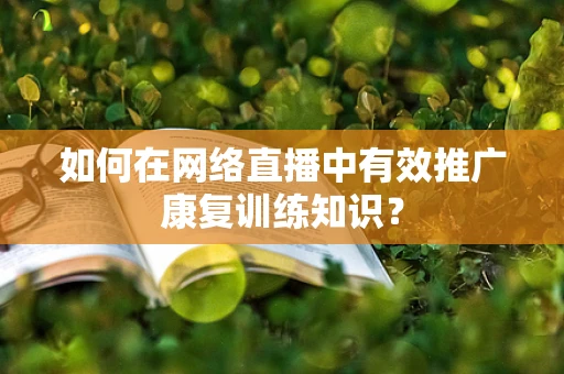 如何在网络直播中有效推广康复训练知识？
