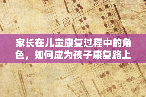 家长在儿童康复过程中的角色，如何成为孩子康复路上的坚强后盾？