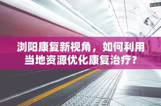 浏阳康复新视角，如何利用当地资源优化康复治疗？