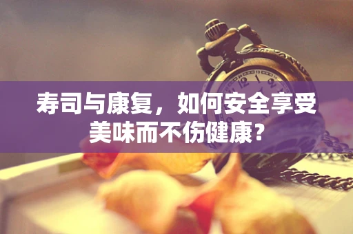 寿司与康复，如何安全享受美味而不伤健康？