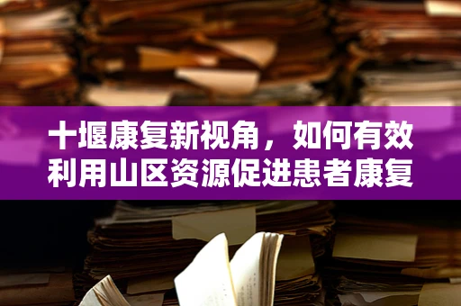 十堰康复新视角，如何有效利用山区资源促进患者康复？