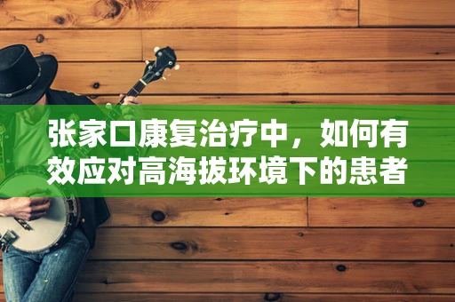 张家口康复治疗中，如何有效应对高海拔环境下的患者挑战？