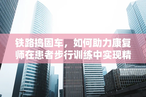铁路捣固车，如何助力康复师在患者步行训练中实现精准评估？