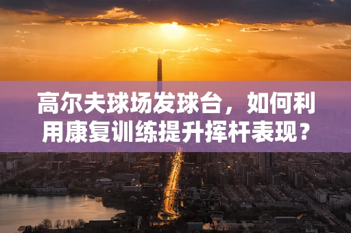 高尔夫球场发球台，如何利用康复训练提升挥杆表现？