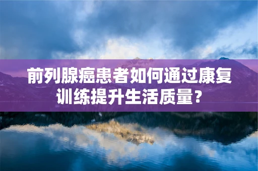 前列腺癌患者如何通过康复训练提升生活质量？