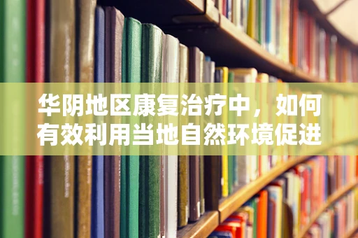 华阴地区康复治疗中，如何有效利用当地自然环境促进患者恢复？