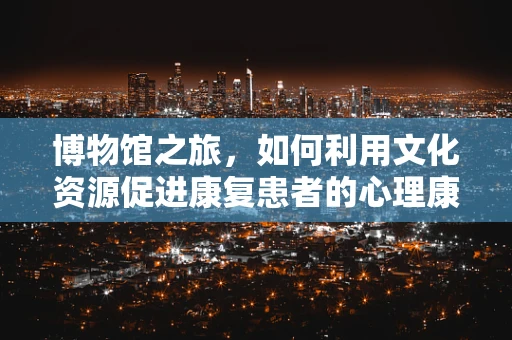 博物馆之旅，如何利用文化资源促进康复患者的心理康复？