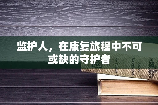 监护人，在康复旅程中不可或缺的守护者