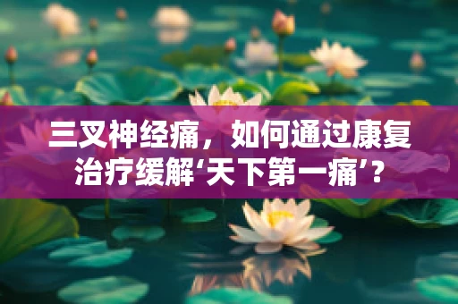三叉神经痛，如何通过康复治疗缓解‘天下第一痛’？