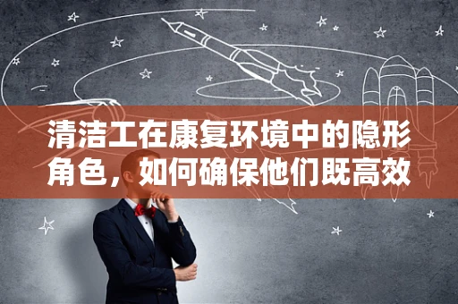 清洁工在康复环境中的隐形角色，如何确保他们既高效又安全？