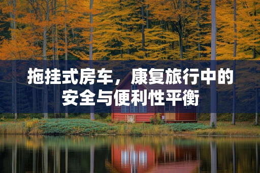 拖挂式房车，康复旅行中的安全与便利性平衡
