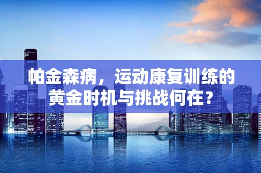 帕金森病，运动康复训练的黄金时机与挑战何在？