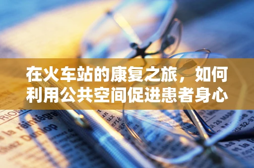在火车站的康复之旅，如何利用公共空间促进患者身心恢复？