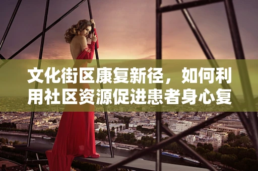 文化街区康复新径，如何利用社区资源促进患者身心复健？