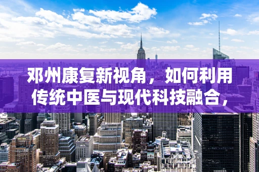 邓州康复新视角，如何利用传统中医与现代科技融合，促进中风后偏瘫患者的全面康复？