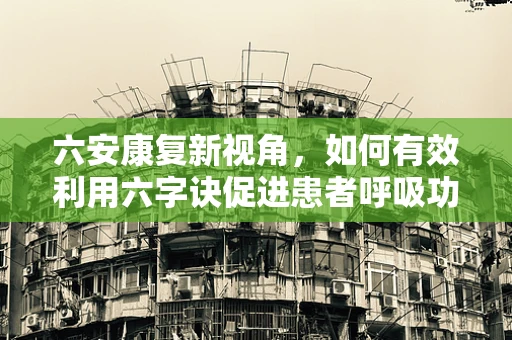 六安康复新视角，如何有效利用六字诀促进患者呼吸功能恢复？