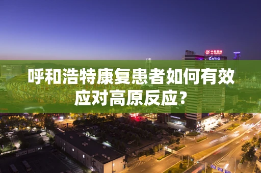 呼和浩特康复患者如何有效应对高原反应？