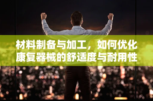 材料制备与加工，如何优化康复器械的舒适度与耐用性？