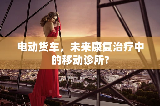 电动货车，未来康复治疗中的移动诊所?