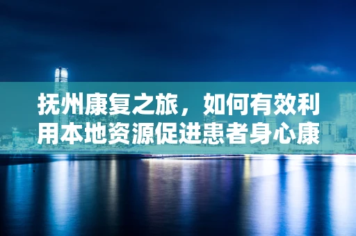 抚州康复之旅，如何有效利用本地资源促进患者身心康复？