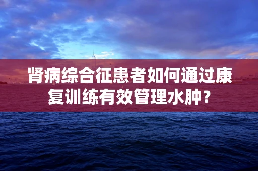 肾病综合征患者如何通过康复训练有效管理水肿？