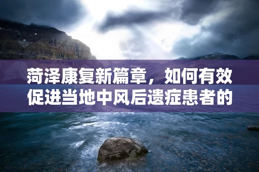 菏泽康复新篇章，如何有效促进当地中风后遗症患者的肢体功能恢复？