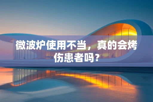 微波炉使用不当，真的会烤伤患者吗？