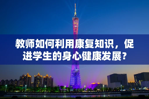 教师如何利用康复知识，促进学生的身心健康发展？