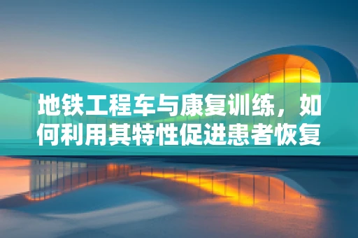 地铁工程车与康复训练，如何利用其特性促进患者恢复？