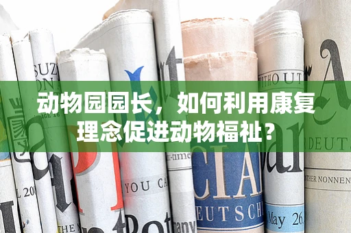 动物园园长，如何利用康复理念促进动物福祉？