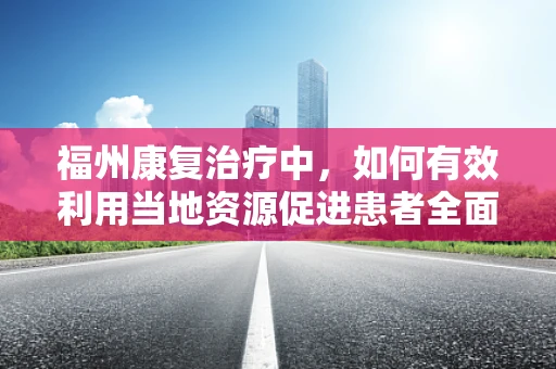 福州康复治疗中，如何有效利用当地资源促进患者全面恢复？