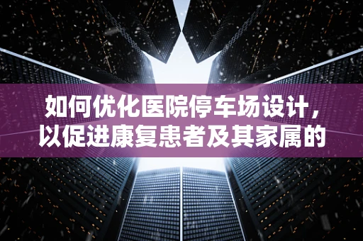 如何优化医院停车场设计，以促进康复患者及其家属的便捷通行？