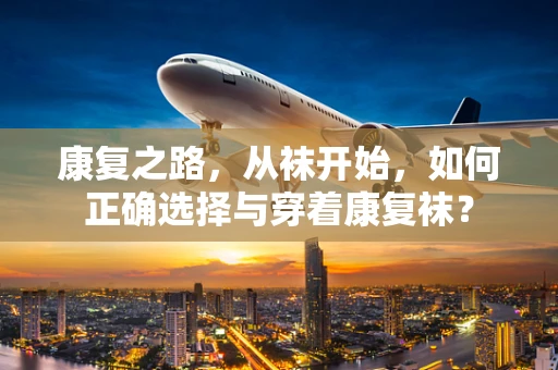 康复之路，从袜开始，如何正确选择与穿着康复袜？