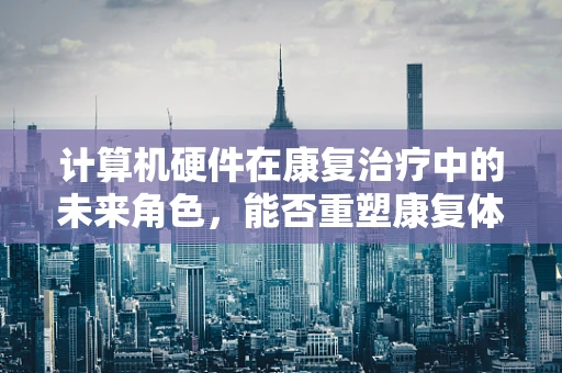 计算机硬件在康复治疗中的未来角色，能否重塑康复体验？