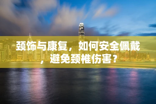 颈饰与康复，如何安全佩戴，避免颈椎伤害？