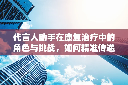 代言人助手在康复治疗中的角色与挑战，如何精准传递个性化康复方案？