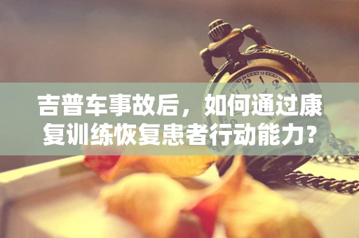 吉普车事故后，如何通过康复训练恢复患者行动能力？