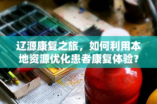 辽源康复之旅，如何利用本地资源优化患者康复体验？