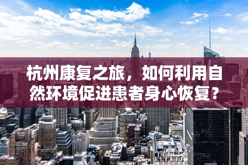 杭州康复之旅，如何利用自然环境促进患者身心恢复？