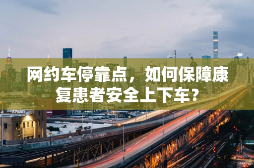 网约车停靠点，如何保障康复患者安全上下车？