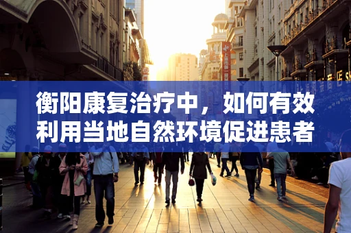 衡阳康复治疗中，如何有效利用当地自然环境促进患者恢复？