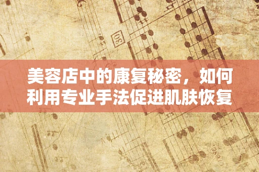 美容店中的康复秘密，如何利用专业手法促进肌肤恢复？