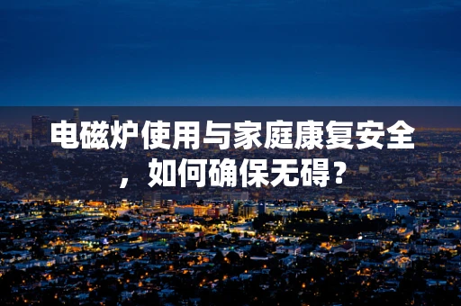 电磁炉使用与家庭康复安全，如何确保无碍？