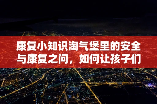 康复小知识淘气堡里的安全与康复之问，如何让孩子们在玩乐中安全又健康？