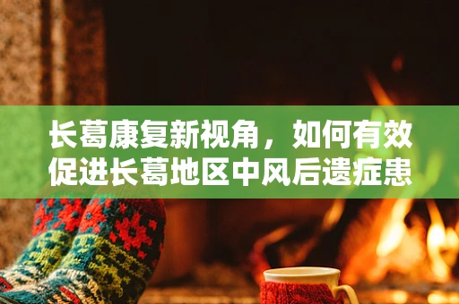 长葛康复新视角，如何有效促进长葛地区中风后遗症患者的社区康复？