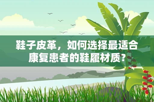 鞋子皮革，如何选择最适合康复患者的鞋履材质？