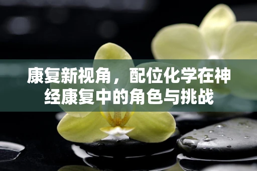 康复新视角，配位化学在神经康复中的角色与挑战