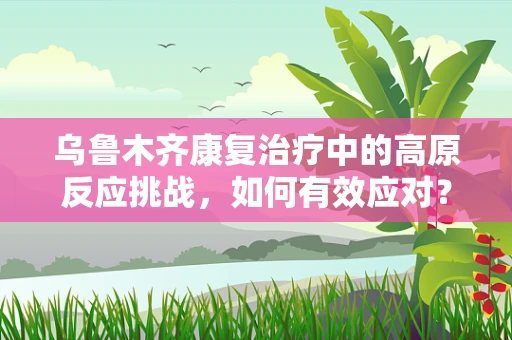 乌鲁木齐康复治疗中的高原反应挑战，如何有效应对？