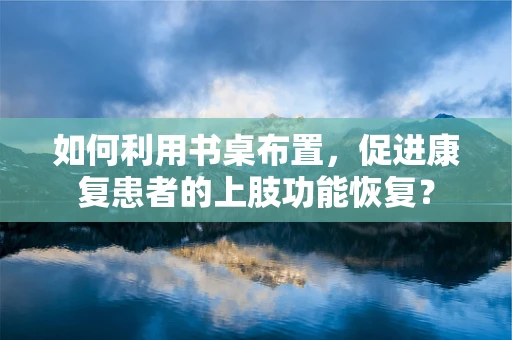 如何利用书桌布置，促进康复患者的上肢功能恢复？