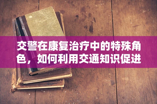 交警在康复治疗中的特殊角色，如何利用交通知识促进患者康复？